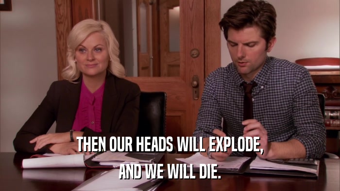 THEN OUR HEADS WILL EXPLODE, AND WE WILL DIE. 