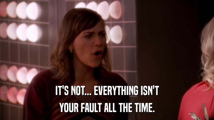 IT'S NOT... EVERYTHING ISN'T YOUR FAULT ALL THE TIME. 
