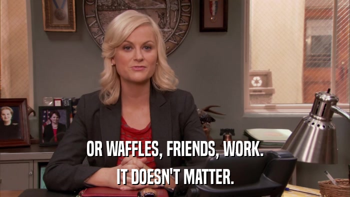 OR WAFFLES, FRIENDS, WORK. IT DOESN'T MATTER. 