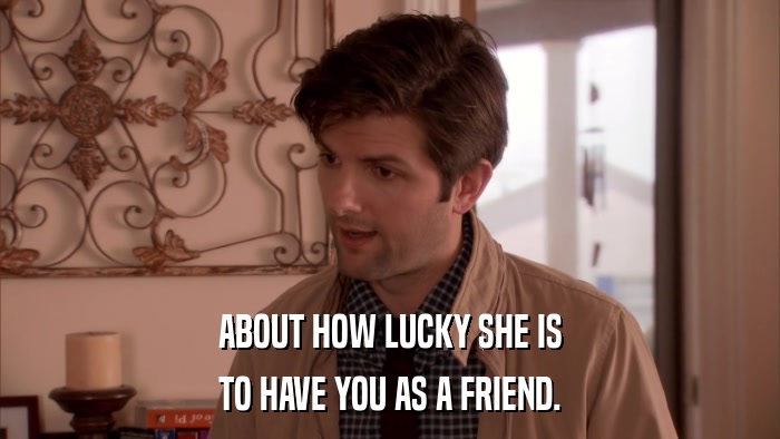 ABOUT HOW LUCKY SHE IS TO HAVE YOU AS A FRIEND. 