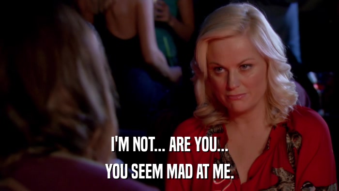 I'M NOT... ARE YOU... YOU SEEM MAD AT ME. 