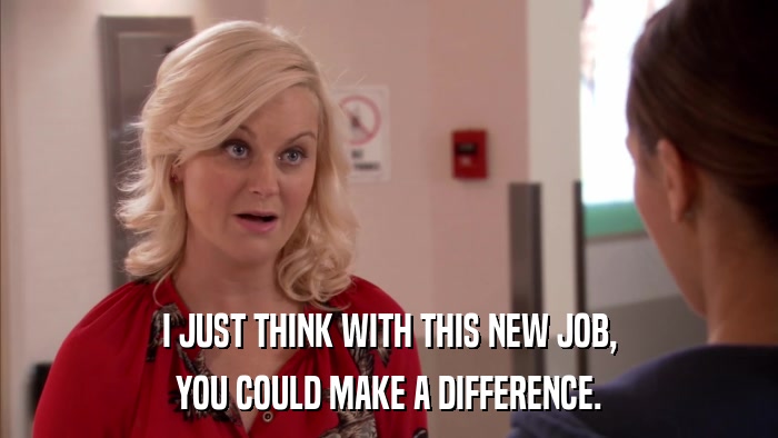 I JUST THINK WITH THIS NEW JOB, YOU COULD MAKE A DIFFERENCE. 