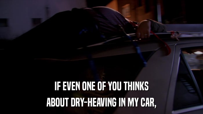 IF EVEN ONE OF YOU THINKS ABOUT DRY-HEAVING IN MY CAR, 