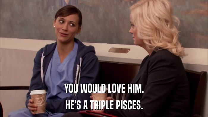 YOU WOULD LOVE HIM. HE'S A TRIPLE PISCES. 