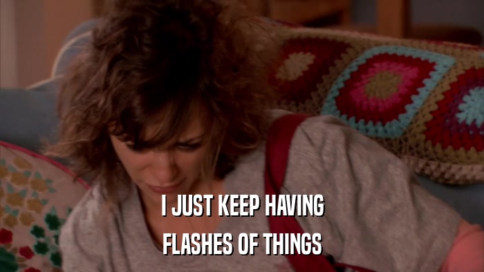 I JUST KEEP HAVING FLASHES OF THINGS 