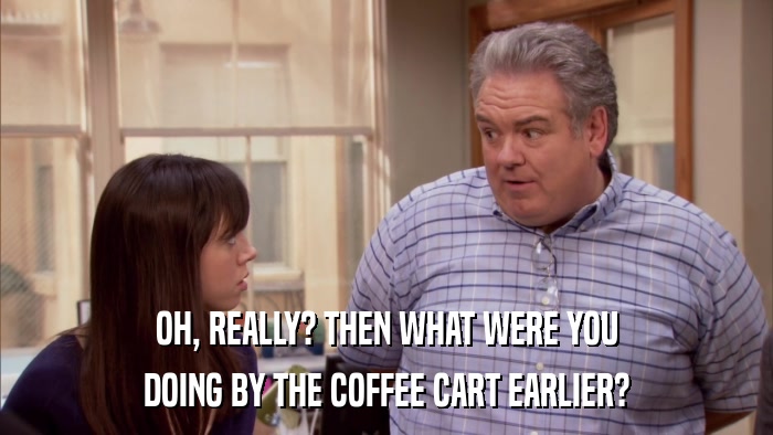 OH, REALLY? THEN WHAT WERE YOU DOING BY THE COFFEE CART EARLIER? 