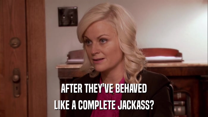 AFTER THEY'VE BEHAVED LIKE A COMPLETE JACKASS? 