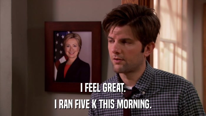 I FEEL GREAT. I RAN FIVE K THIS MORNING. 