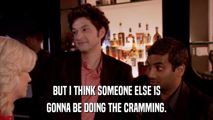 BUT I THINK SOMEONE ELSE IS GONNA BE DOING THE CRAMMING. 