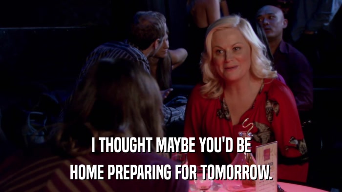 I THOUGHT MAYBE YOU'D BE HOME PREPARING FOR TOMORROW. 
