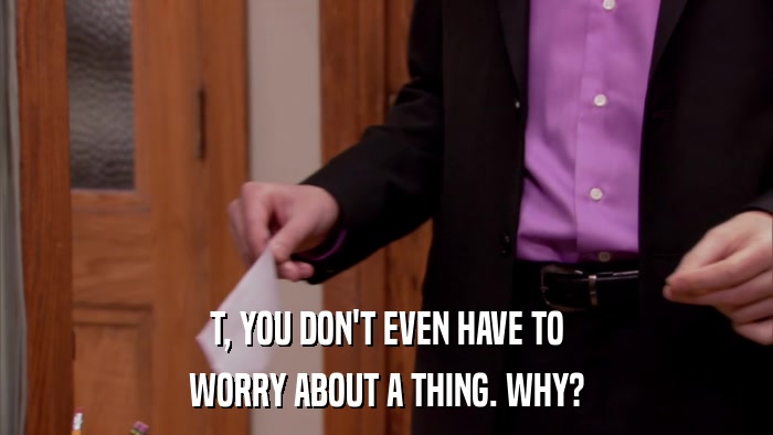 T, YOU DON'T EVEN HAVE TO WORRY ABOUT A THING. WHY? 