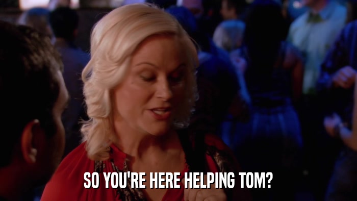 SO YOU'RE HERE HELPING TOM?  