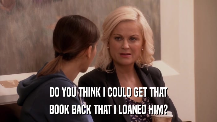 DO YOU THINK I COULD GET THAT BOOK BACK THAT I LOANED HIM? 