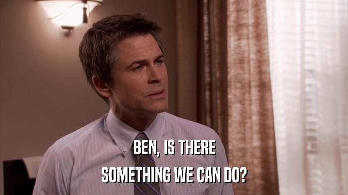 BEN, IS THERE SOMETHING WE CAN DO? 