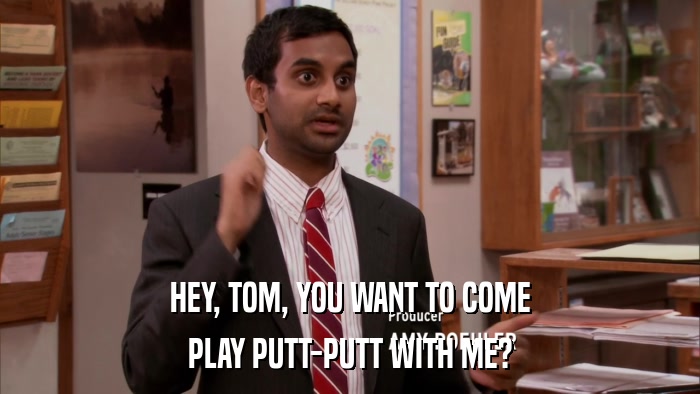 HEY, TOM, YOU WANT TO COME PLAY PUTT-PUTT WITH ME? 