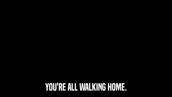 YOU'RE ALL WALKING HOME.  