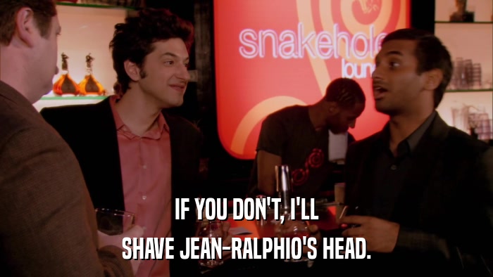 IF YOU DON'T, I'LL SHAVE JEAN-RALPHIO'S HEAD. 