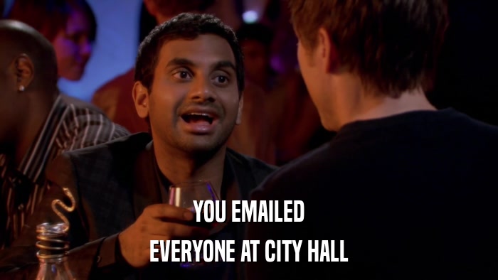 YOU EMAILED EVERYONE AT CITY HALL 