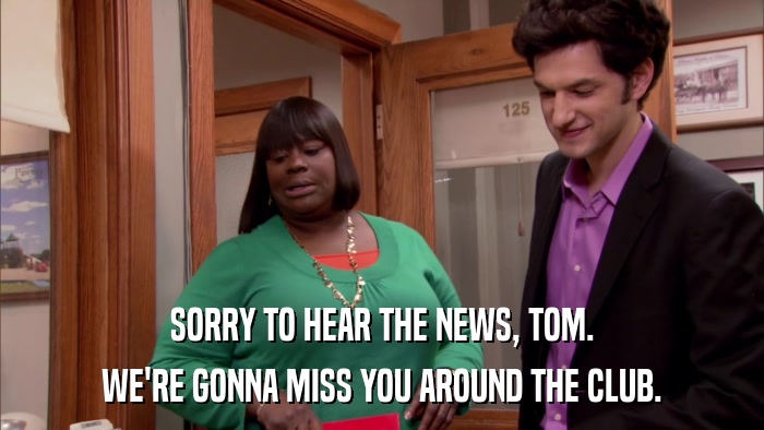 SORRY TO HEAR THE NEWS, TOM. WE'RE GONNA MISS YOU AROUND THE CLUB. 