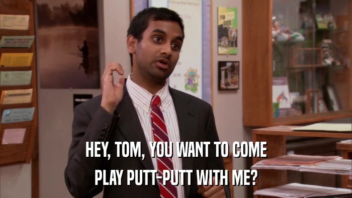HEY, TOM, YOU WANT TO COME PLAY PUTT-PUTT WITH ME? 