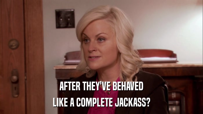 AFTER THEY'VE BEHAVED LIKE A COMPLETE JACKASS? 