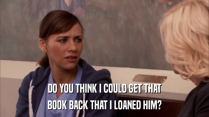 DO YOU THINK I COULD GET THAT BOOK BACK THAT I LOANED HIM? 