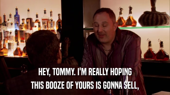 HEY, TOMMY. I'M REALLY HOPING THIS BOOZE OF YOURS IS GONNA SELL, 