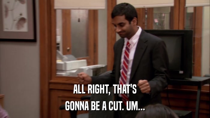 ALL RIGHT, THAT'S GONNA BE A CUT. UM... 