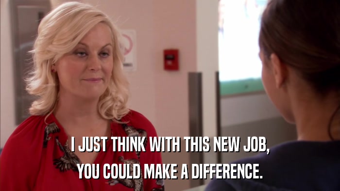 I JUST THINK WITH THIS NEW JOB, YOU COULD MAKE A DIFFERENCE. 