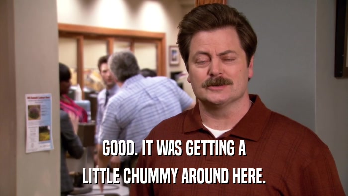 GOOD. IT WAS GETTING A LITTLE CHUMMY AROUND HERE. 
