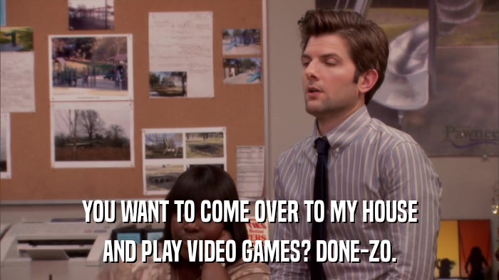 YOU WANT TO COME OVER TO MY HOUSE AND PLAY VIDEO GAMES? DONE-ZO. 