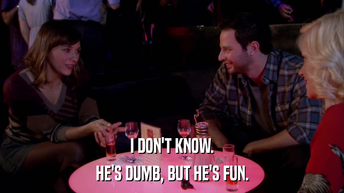 I DON'T KNOW. HE'S DUMB, BUT HE'S FUN. 