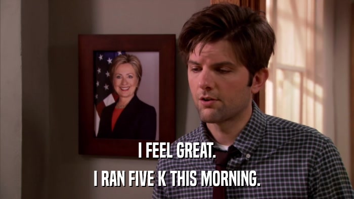 I FEEL GREAT. I RAN FIVE K THIS MORNING. 