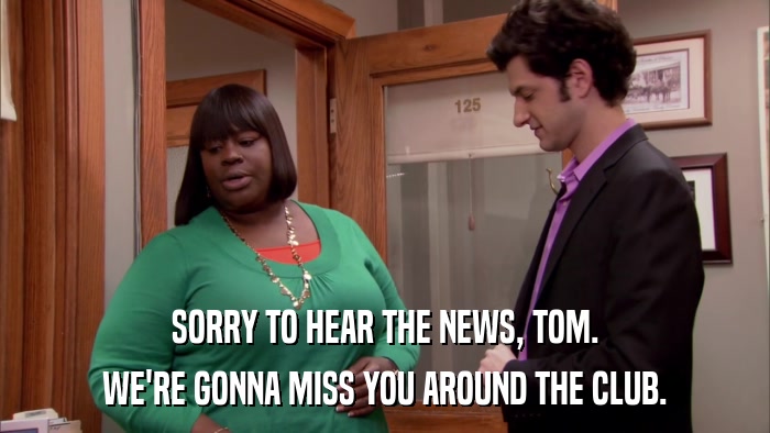SORRY TO HEAR THE NEWS, TOM. WE'RE GONNA MISS YOU AROUND THE CLUB. 