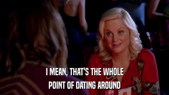 I MEAN, THAT'S THE WHOLE POINT OF DATING AROUND 