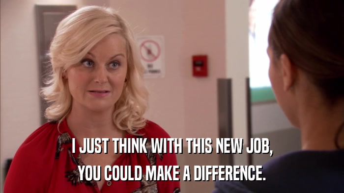 I JUST THINK WITH THIS NEW JOB, YOU COULD MAKE A DIFFERENCE. 