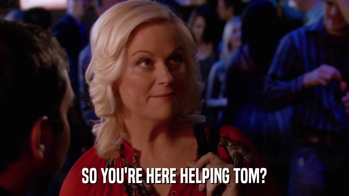 SO YOU'RE HERE HELPING TOM?  