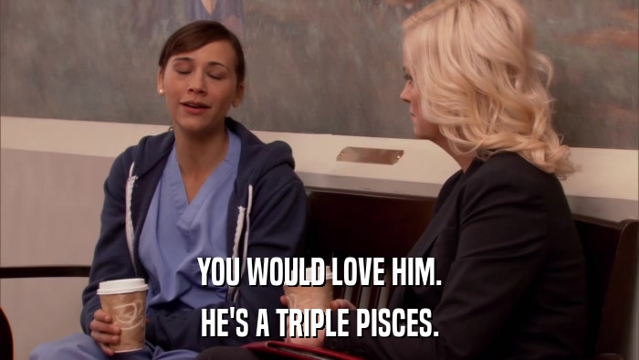 YOU WOULD LOVE HIM. HE'S A TRIPLE PISCES. 