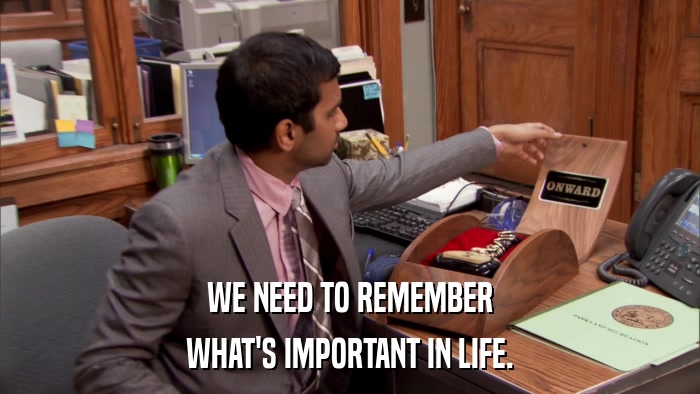 WE NEED TO REMEMBER WHAT'S IMPORTANT IN LIFE. 