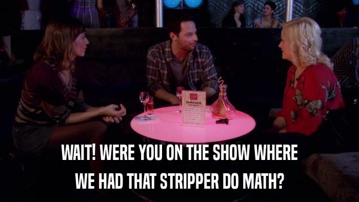 WAIT! WERE YOU ON THE SHOW WHERE WE HAD THAT STRIPPER DO MATH? 