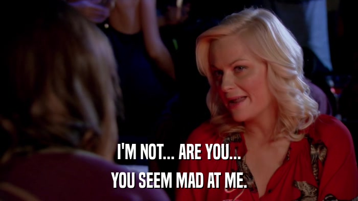 I'M NOT... ARE YOU... YOU SEEM MAD AT ME. 