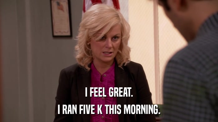 I FEEL GREAT. I RAN FIVE K THIS MORNING. 