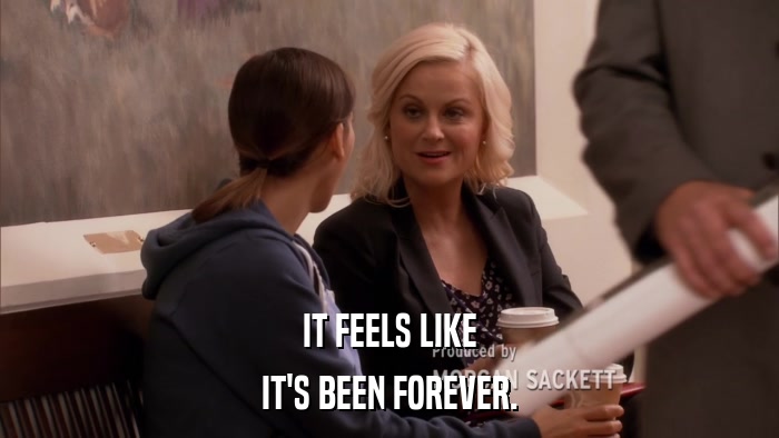 IT FEELS LIKE IT'S BEEN FOREVER. 