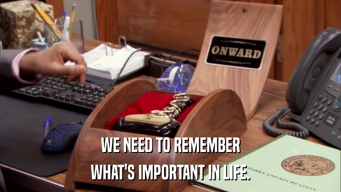 WE NEED TO REMEMBER WHAT'S IMPORTANT IN LIFE. 