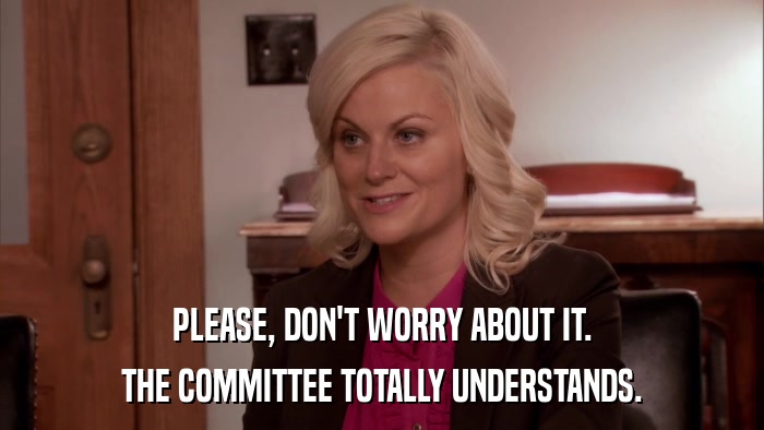PLEASE, DON'T WORRY ABOUT IT. THE COMMITTEE TOTALLY UNDERSTANDS. 