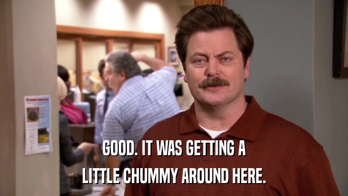 GOOD. IT WAS GETTING A LITTLE CHUMMY AROUND HERE. 