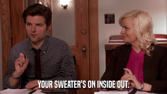 YOUR SWEATER'S ON INSIDE OUT.  