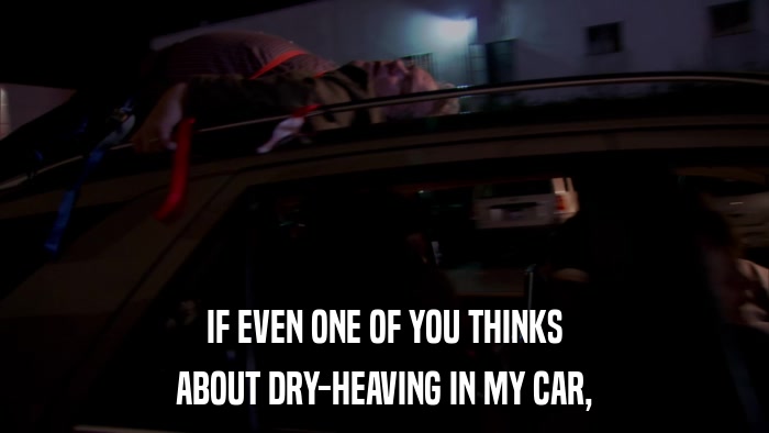 IF EVEN ONE OF YOU THINKS ABOUT DRY-HEAVING IN MY CAR, 