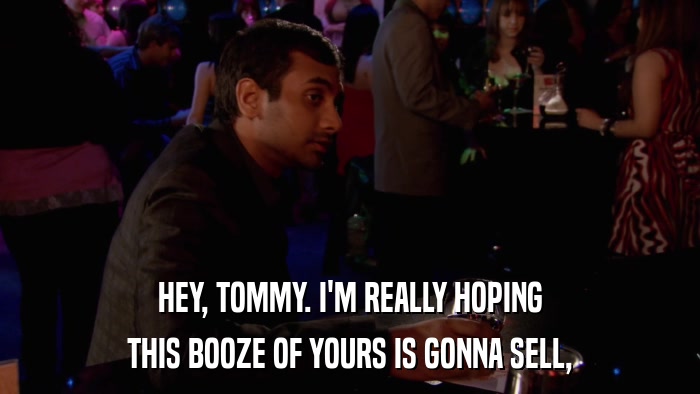 HEY, TOMMY. I'M REALLY HOPING THIS BOOZE OF YOURS IS GONNA SELL, 