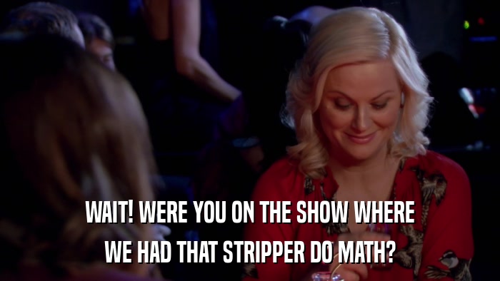 WAIT! WERE YOU ON THE SHOW WHERE WE HAD THAT STRIPPER DO MATH? 
